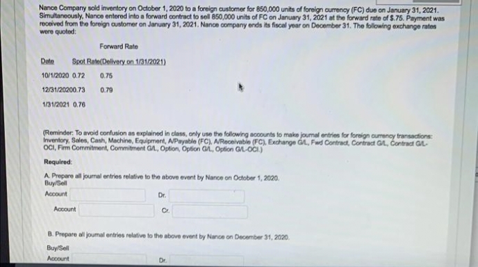 Nance Company sold inventory on October 1, 2020 to a foreign customer for 850,000 units of foreign curency (FC) due on January 31, 2021.
Simultaneously, Nance entered into a forward contract to sell 850,000 units of FC on January 31, 2021 at the forward rate of $.75. Payment was
received from the foreign customer on January 31, 2021. Nance company ends its fiscal yoar on December 31. The following exchange rates
were quoted:
Forward Rate
Dote
Spot Rate(Dolivory on 1/31/2021)
10/1/2020 0.72
0.75
12/31/20200.73
0.79
1/31/2021 0.70
(Reminder: To avoid confusion as explained in class, only use the following accounts to make journal entries for foreign curency transactions:
Inventory, Sales, Cash, Machine, Equipment, APayable (FC), AReceivabie (FC), Exchange át, Fwd Contract, Contract GA, Contract GL-
OCI, Fim Commitment, Commitment GA, Option, Option G, Option GL-OCI)
Required:
A. Prepare all journal entries relative to the above event by Nance on October 1, 2020.
Buy/Sell
Account
Dr.
Account
Cr.
B. Prepare all joumal entries relative to the above event by Nance on December 31, 2020.
Buy/Sell
Account
