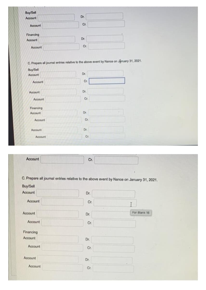 Buy/Sell
Dr.
Account
Account
Cr.
Financing
Dr.
Account
Cr.
Cr.
Account
C. Prepare all journal entries relative to the above event by Nance on January 31, 2021.
Buy/Sell
Dr.
Account
Account
Cr.
Account
Dr.
Account
Cr.
Financing
Account
Dr.
Account
Cr.
Account
Dr.
Account
Cr.
Account
Cr.
C. Prepare all journal entries relative to the above event by Nance on January 31, 2021.
Buy/Sell
Account
Dr.
Account
Cr.
Account
Dr.
For Blank 16
Account
Cr.
Financing
Account
Dr.
Account
Cr.
Account
Dr.
Account
Cr.
