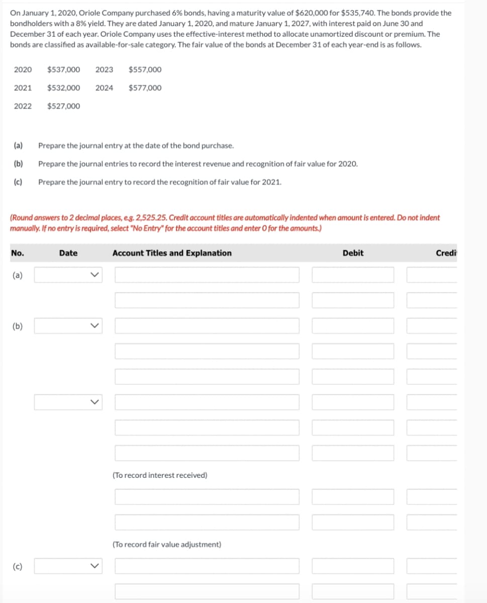 On January 1, 2020, Oriole Company purchased 6% bonds, having a maturity value of $620,000 for $535,740. The bonds provide the
bondholders with a 8% yield. They are dated January 1, 2020, and mature January 1, 2027, with interest paid on June 30 and
December 31 of each year. Oriole Company uses the effective-interest method to allocate unamortized discount or premium. The
bonds are classified as available-for-sale category. The fair value of the bonds at December 31 of each year-end is as follows.
2020
$537,000
2023
$557,000
2021
$532,000
2024
$577,000
2022
$527,000
(a)
Prepare the journal entry at the date of the bond purchase.
(b)
Prepare the journal entries to record the interest revenue and recognition of fair value for 2020.
(c)
Prepare the journal entry to record the recognition of fair value for 2021.
(Round answers to 2 decimal places, eg. 2,525.25. Credit account titles are automatically indented when amount is entered. Do not indent
manually. If no entry is required, select "No Entry" for the account titles and enter O for the amounts.)
No.
Date
Account Titles and Explanation
Debit
Credi
(a)
(b)
(To record interest received)
(To record fair value adjustment)
(c)
