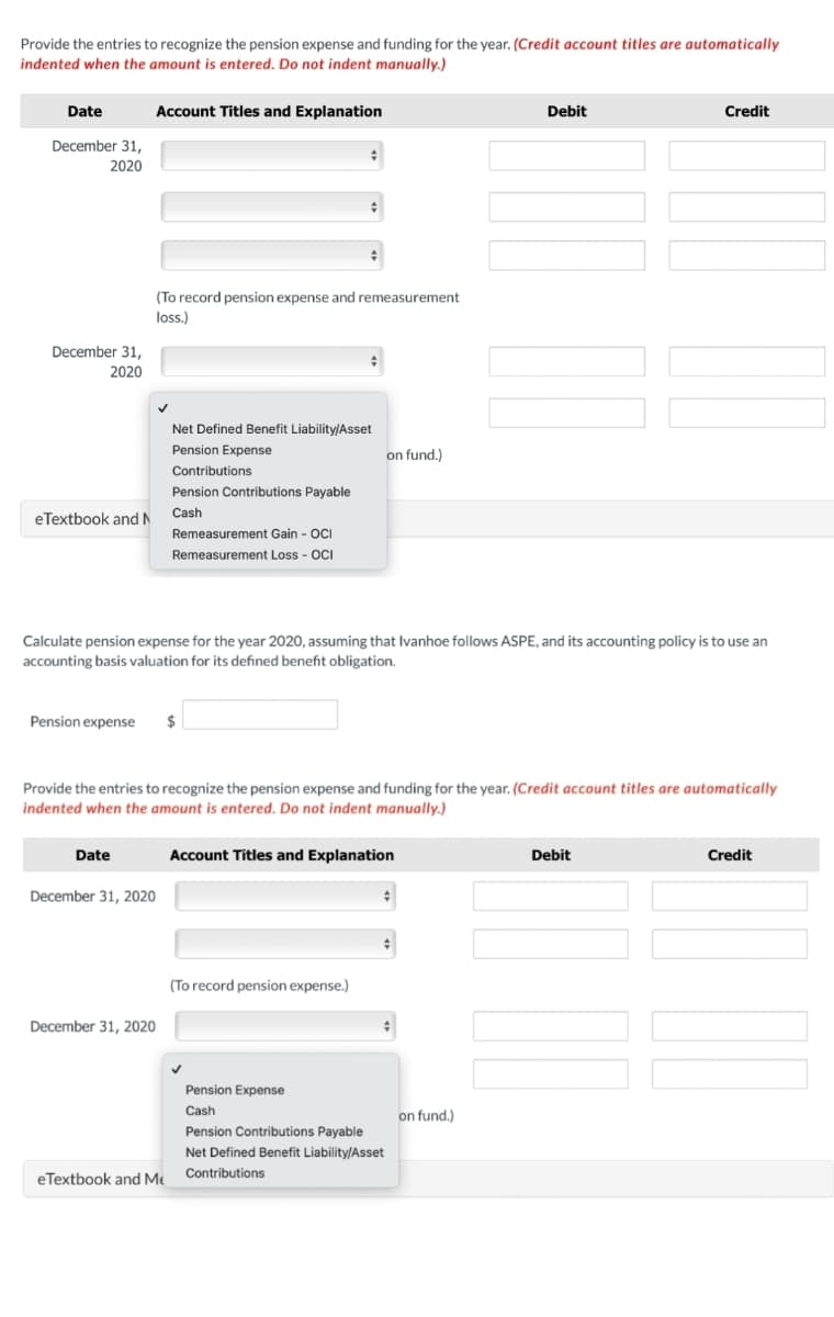 Provide the entries to recognize the pension expense and funding for the year. (Credit account titles are automatically
indented when the amount is entered. Do not indent manually.)
Date
Account Titles and Explanation
Debit
Credit
December 31,
2020
(To record pension expense and remeasurement
loss.)
December 31,
2020
Net Defined Benefit Liability/Asset
Pension Expense
on fund.)
Contributions
Pension Contributions Payable
Cash
eTextbook and N
Remeasurement Gain - OCI
Remeasurement Loss - OCI
Calculate pension expense for the year 2020, assuming that Ivanhoe follows ASPE, and its accounting policy is to use an
accounting basis valuation for its defined benefit obligation.
Pension expense
$
Provide the entries to recognize the pension expense and funding for the year. (Credit account titles are automatically
indented when the amount is entered. Do not indent manually.)
Date
Account Titles and Explanation
Debit
Credit
December 31, 2020
(To record pension expense.)
December 31, 2020
Pension Expense
Cash
on fund.)
Pension Contributions Payable
Net Defined Benefit Liability/Asset
Contributions
eTextbook and Me
