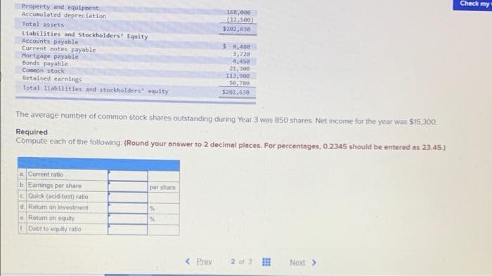 Check my
Property and equipnent
Accumulated depreciation
168,000
(12,500)
$202,630
Total assets
Liabilities and Stockholders' Equity
Accounts payable
Current notes payable
Mortgage payable
Bonds payable
Conmon stock
Retained earnings
Total liabilitles and stockholders equity
S 8,48e
3,720
4,450
21,300
113,900
5e, 780
$202,630
The average number of common stock shares outstanding during Year 3 was 850 shares. Net income for the year was $15.300.
Required
Compute each of the following: (Round your answer to 2 decimel pleces. For percentages, 0.2345 should be entered as 23.45.)
a Current ratio
b Eanings per share
per share
c Quick (acid-test) ratio
d Return on investment
e Return on equity
t Debt to equity ratio
< Prev
2 of 3
Next>
