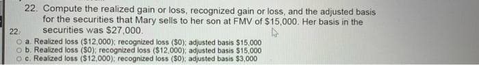 22. Compute the realized gain or loss, recognized gain or loss, and the adjusted basis
for the securities that Mary sells to her son at FMV of $15,000. Her basis in the
securities was S27,000.
o a. Realized loss ($12,000); recognized loss (S0); adjusted basis $15,000
o b. Realized loss ($0); recognized loss ($12,000), adjusted basis $15,000
oc. Realized loss ($12,000); recognized loss (So); adjusted basis $3,000
22.
