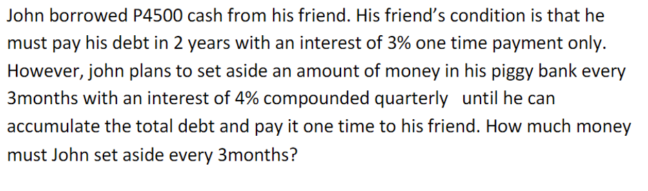 John borrowed P4500 cash from his friend. His friend's condition is that he
must pay his debt in 2 years with an interest of 3% one time payment only.
However, john plans to set aside an amount of money in his piggy bank every
3months with an interest of 4% compounded quarterly until he can
accumulate the total debt and pay it one time to his friend. How much money
must John set aside every 3months?
