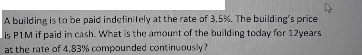 A building is to be paid indefinitely at the rate of 3.5%. The building's price
lis P1M if paid in cash. What is the amount of the building today for 12years
at the rate of 4.83% compounded continuously?
