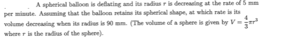 A spherical balloon is deflating and its radius r is decreasing at the rate of 5 mm
per minute. Assuming that the balloon retains its spherical shape, at which rate is its
4
volume decreasing when its radius is 90 mm. (The volume of a sphere is given by V =ar®
where r is the radius of the sphere).
