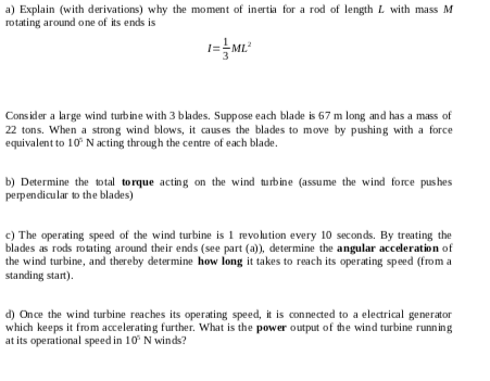 a) Explain (with derivations) why the moment of inertia for a rod of length L with mass M
rotating around one of its ends is
Cons ider a large wind turbine with 3 blades. Suppose each blade is 67 m long and has a mass of
22 tons. When a strong wind blows, it causes the blades to move by pushing with a force
equivalent to 10° N acting through the centre of each blade.
b) Determine the total torque acting on the wind turbine (assume the wind force pus hes
perpendicular to the blades)
c) The operating speed of the wind turbine is 1 revolution every 10 seconds. By treating the
blades as rods rotating around their ends (see part (a)), determine the angular acceleration of
the wind turbine, and thereby determine how long it takes to reach its operating speed (from a
standing start).
d) Once the wind turbine reaches its operating speed, it is connected to a electrical generator
which keeps it from accelerating further. What is the power output of the wind turbine runn ing
at its operational speed in 10 N winds?
