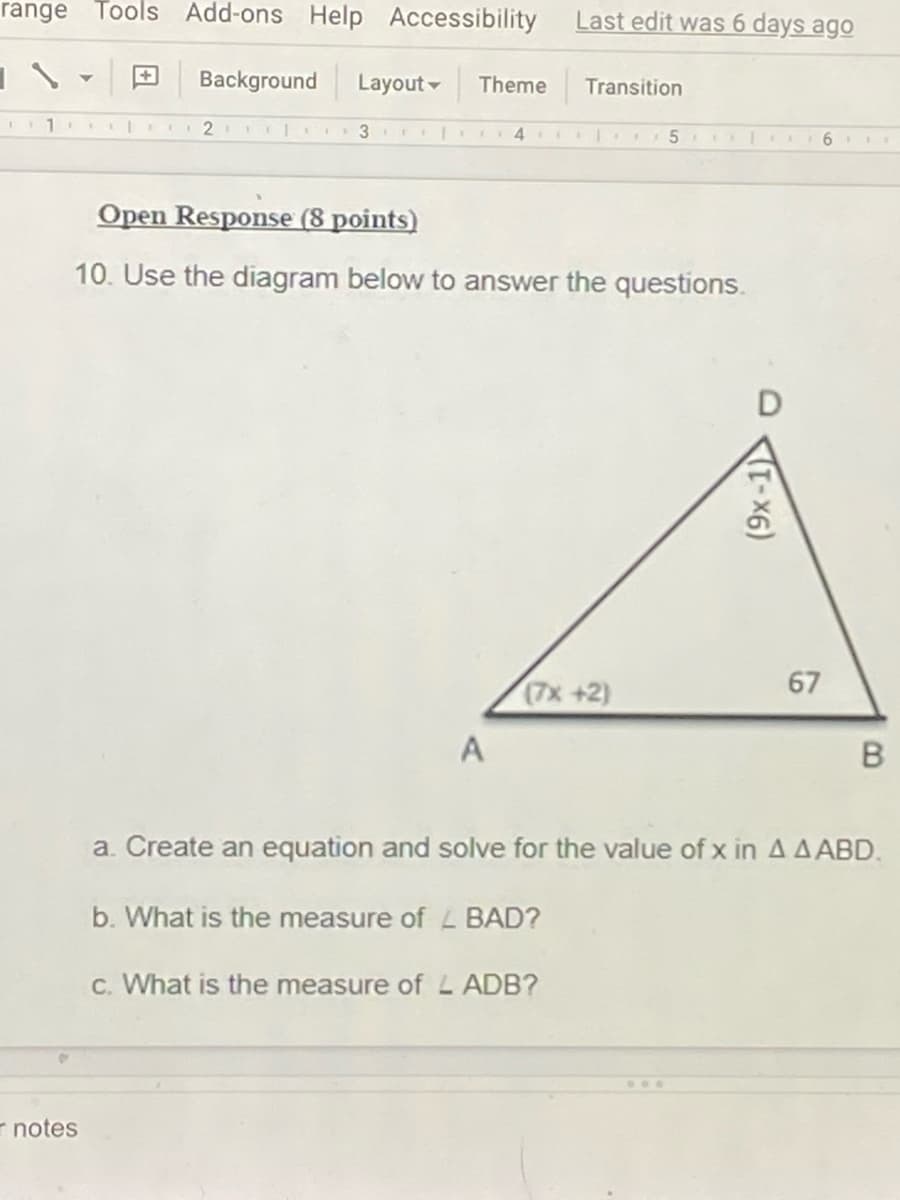 range Tools
Add-ons Help Accessibility
Last edit was 6 days ago
Background
Layout -
Theme
Transition
2 I 3 II IO4
5
6
Open Response (8 points)
10. Use the diagram below to answer the questions.
67
(7x +2)
A
a. Create an equation and solve for the value of x in A A ABD.
b. What is the measure of L BAD?
c. What is the measure of L ADB?
...
r notes
(9x-1)
