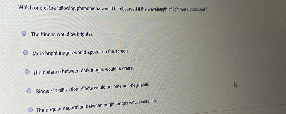 Which one of the following phenomena would be observed if the wavelength of light were increased?
The fringes would be brighter.
OMore bright fringes would appear on the screen.
The distance between dark fringes would decrease.
Single-slit diffraction effects would become non-negligible
The angular separation between bright fringes would increase.
