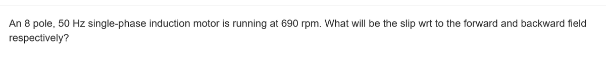 An 8 pole, 50 Hz single-phase induction motor is running at 690 rpm. What will be the slip wrt to the forward and backward field
respectively?
