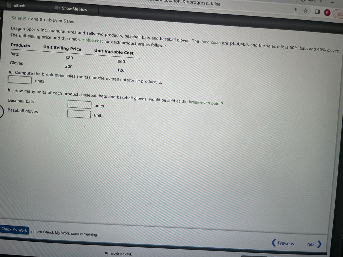 eBook
Sales Mix and Break-Even Sales
Products
Show Me How
Bats
Gloves
Dragon Sports Inc. manufactures and sells two products, baseball bats and baseball gloves. The fixed costs are $444,400, and the sales mix is 60% bats and 40% gloves.
The unit selling price and the unit variable cost for each product are as follows:
Unit Selling Price
Unit Variable Cost
$80
200
a. Compute the break-even sales (units) for the overall enterprise product, E.
units
units
$60
units
120
b. How many units of each product, baseball bats and baseball gloves, would be sold at the break-even point?
Baseball bats
Baseball gloves
Check My Work 2 more Check My Work uses remaining.
=&inprogress=false
All work saved.
凸 B Upc
+
Previous
Next