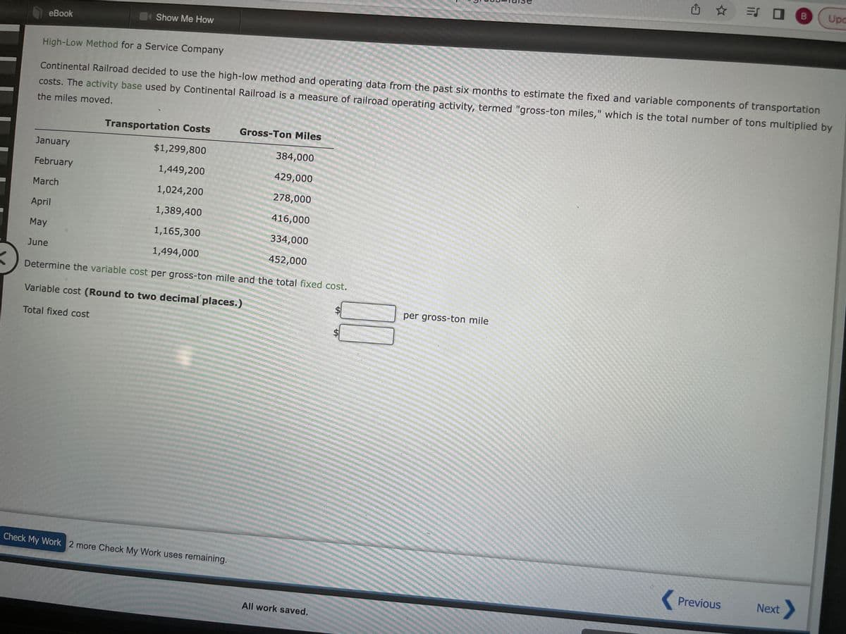 eBook
Show Me How
January
February
March
April
May
June
High-Low Method for a Service Company
Continental Railroad decided to use the high-low method and operating data from the past six months to estimate the fixed and variable components of transportation
costs. The activity base used by Continental Railroad is a measure of railroad operating activity, termed "gross-ton miles," which is the total number of tons multiplied by
the miles moved.
Transportation Costs
384,000
429,000
278,000
416,000
334,000
452,000
Determine the variable cost per gross-ton mile and the total fixed cost.
Variable cost (Round to two decimal places.)
Total fixed cost
$1,299,800
1,449,200
1,024,200
1,389,400
1,165,300
1,494,000
Gross-Ton Miles
Check My Work 2 more Check My Work uses remaining.
All work saved.
LA
$
凸
per gross-ton mile
Previous
Upa
Next >