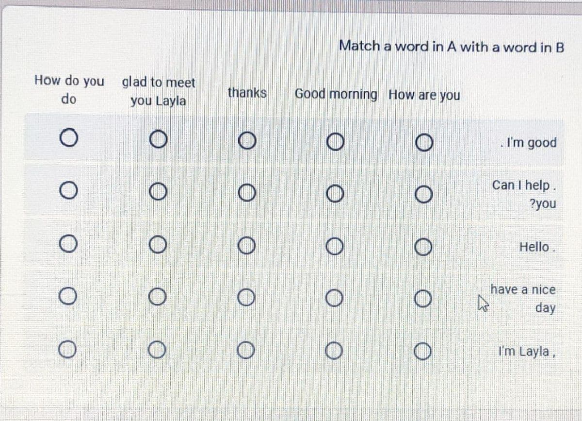 Match a word in A with a word in B
How do you glad to meet
do
you Layla
thanks
Good morning How are you
I'm good
Can I help.
?you
Hello
have a nice
day
I'm Layla,
