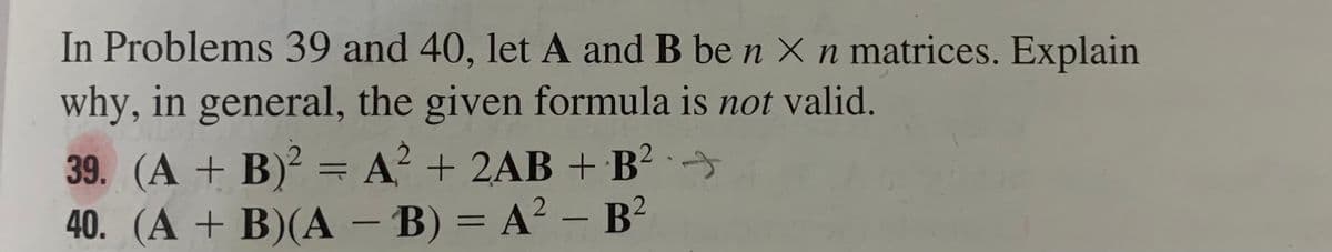 In Problems 39 and 40, let A and B be n × n matrices. Explain
why, in general, the given formula is not valid.
39. (A + B)² = A? + 2AB + B² · →
40. (A + B)(A – B) = A² – B²
