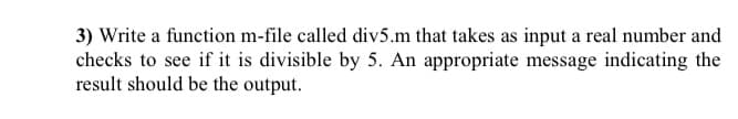 3) Write a function m-file called div5.m that takes as input a real number and
checks to see if it is divisible by 5. An appropriate message indicating the
result should be the output.
