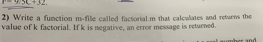 +32.
2) Write a function m-file called factorial.m that calculates and returns the
value of k factorial. If k is negative, an error message is returned.
rool number and
