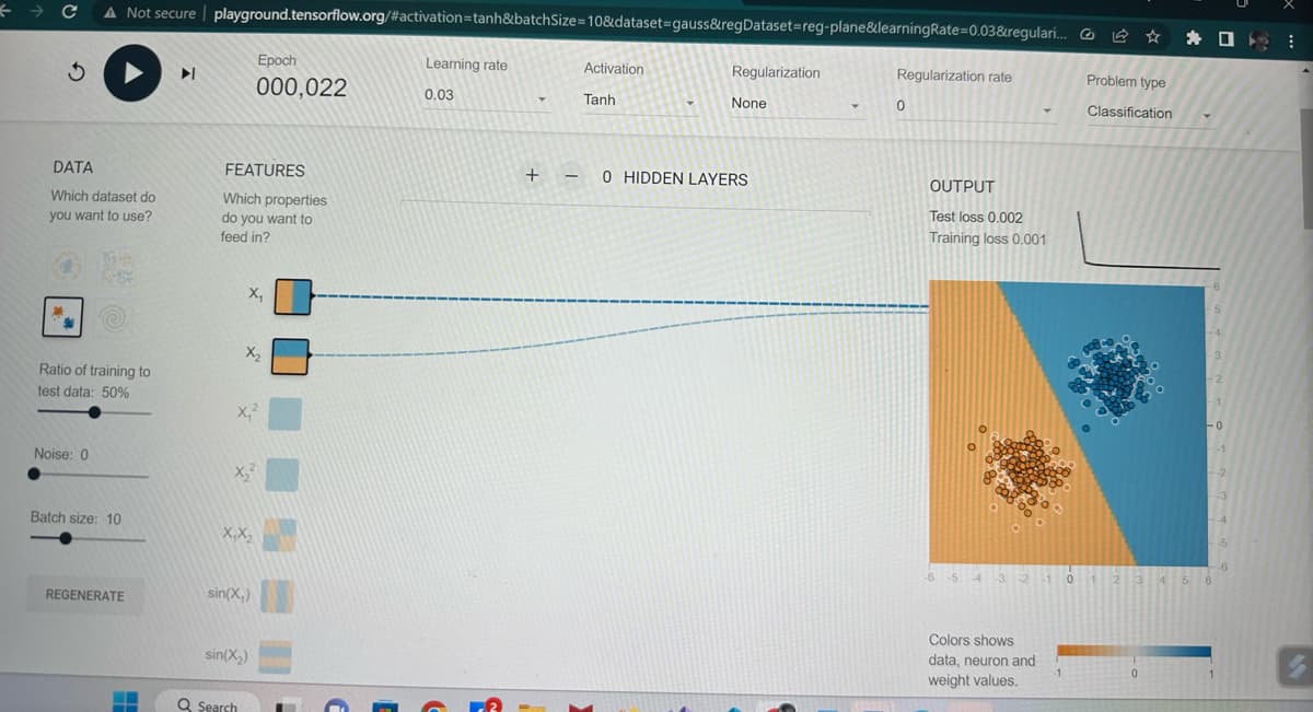 → C A Not secure playground.tensorflow.org/#activation=tanh&batchSize=10&dataset=gauss&regDataset=reg-plane&learning Rate=0.03&regulari...
3
DATA
Which dataset do
you want to use?
DA
Ratio of training to
test data: 50%
Noise: 0
Batch size: 10
REGENERATE
--
▶I
FEATURES
Which properties
do you want to
feed in?
Epoch
000,022
X₂
X₂
X₁²
X₂²
X,X₂
sin(X₁)
Q Search
sin(X₂)
Learning rate
0.03
Y
+ -
-
Activation
Tanh
Y
Regularization
None
0 HIDDEN LAYERS
▾
Regularization rate
0
OUTPUT
Test loss 0.002
Training loss 0.001
5 4 3 2
Y
3 -2 -1
Colors shows
data, neuron and
weight values.
-1
Problem type
Classification
*
0
5
3
2
-0
-1
-2
-6
0 1 2 3 4 5 6