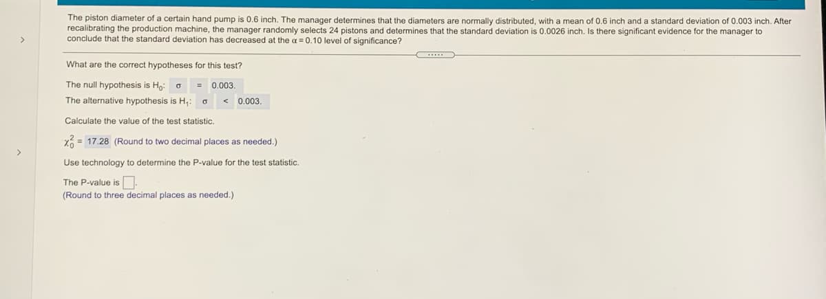The piston diameter of a certain hand pump is 0.6 inch. The manager determines that the diameters are normally distributed, with a mean of 0.6 inch and a standard deviation of 0.003 inch. After
recalibrating the production machine, the manager randomly selects 24 pistons and determines that the standard deviation is 0.0026 inch. Is there significant evidence for the manager to
conclude that the standard deviation has decreased at the a = 0.10 level of significance?
>
What are the correct hypotheses for this test?
The null hypothesis is Ho: o
0.003.
The alternative hypothesis is H,: o
< 0.003.
Calculate the value of the test statistic.
X = 17.28 (Round to two decimal places as needed.)
>
Use technology to determine the P-value for the test statistic.
The P-value is.
(Round to three decimal places as needed.)
