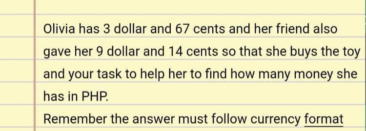 Olivia has 3 dollar and 67 cents and her friend also
gave her 9 dollar and 14 cents so that she buys the toy
and your task to help her to find how many money she
has in PHP.
Remember the answer must follow currency format
