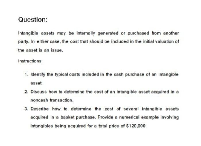 Question:
Intangible assets may be internally generated or purchased from another
party. In either case, the cost that should be included in the initial valuation of
the asset is an issue.
Instructions:
1. Identify the typical costs included in the cash purchase of an intangible
asset.
2. Discuss how to determine the cost of an intangible asset acquired in a
noncash transaction.
3. Describe how to determine the cost of several intangible assets
acquired in a basket purchase. Provide a numerical example involving
intangibles being acquired for a total price of $120,000.
