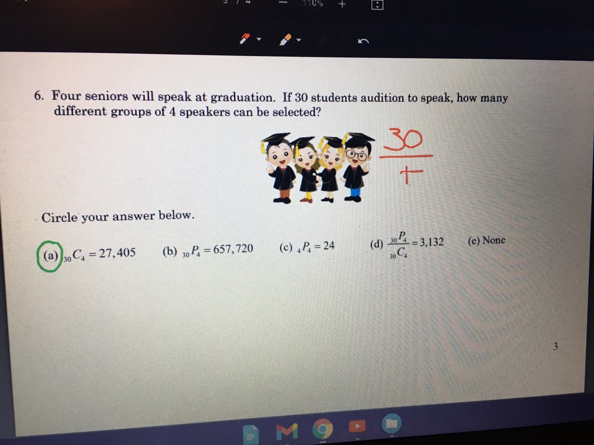 10%
6. Four seniors will speak at graduation. If 30 students audition to speak, how many
different groups of 4 speakers can be selected?
30
Circle your answer below.
(a) 30 C 27,405
(b) 30 P, = 657,720
(c) ,P, = 24
(d)
-= 3,132
(e) None
%3D
30 C
3.
M
