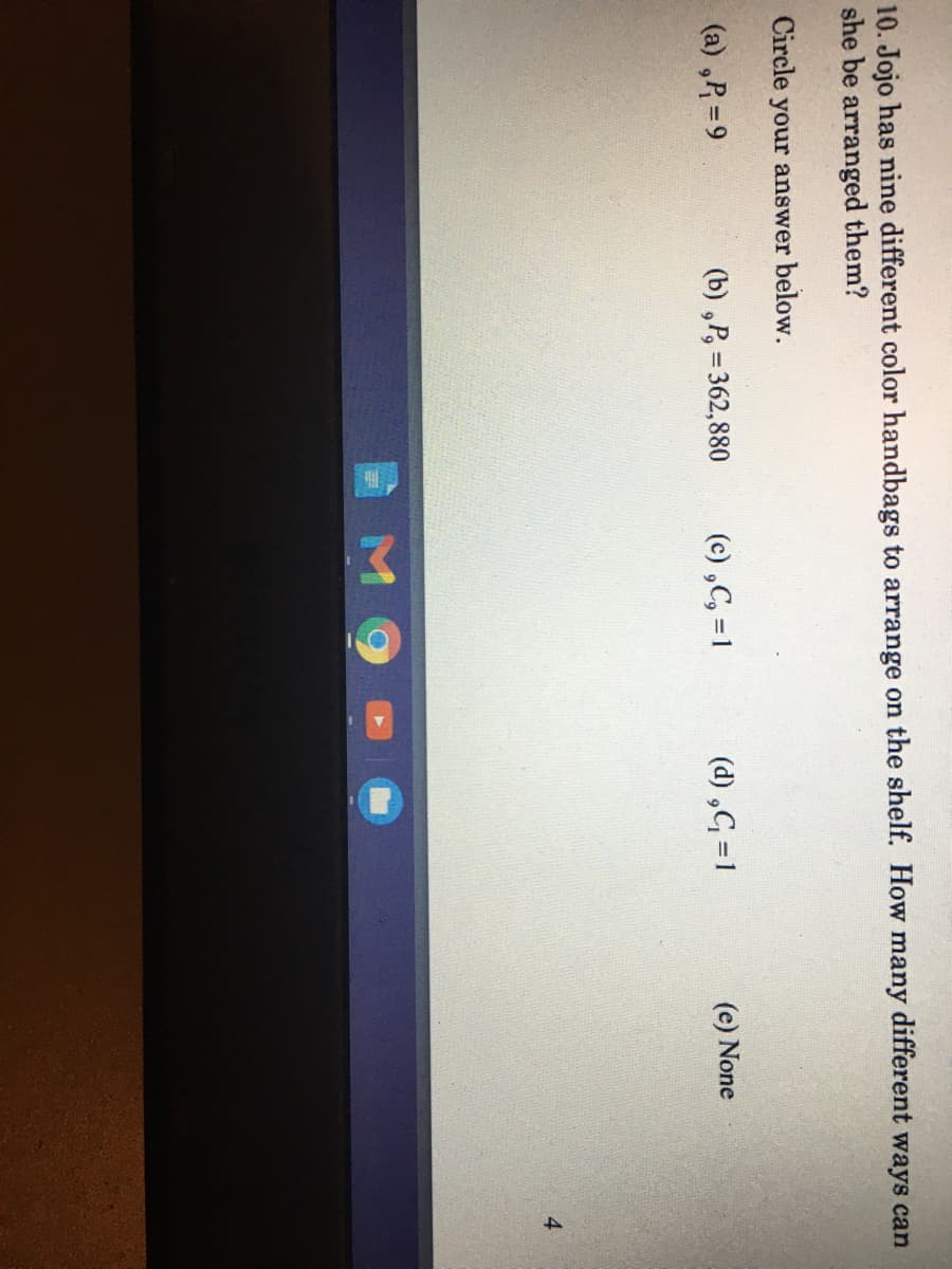 10. Jojo has nine different color handbags to arrange on the shelf. How many different ways can
she be arranged them?
Circle your answer below.
(a) ,P =9
(b) ,P, = 362,880
(c) ,C, =1
(d) ,G =1
(e) None
%3D
4
M9

