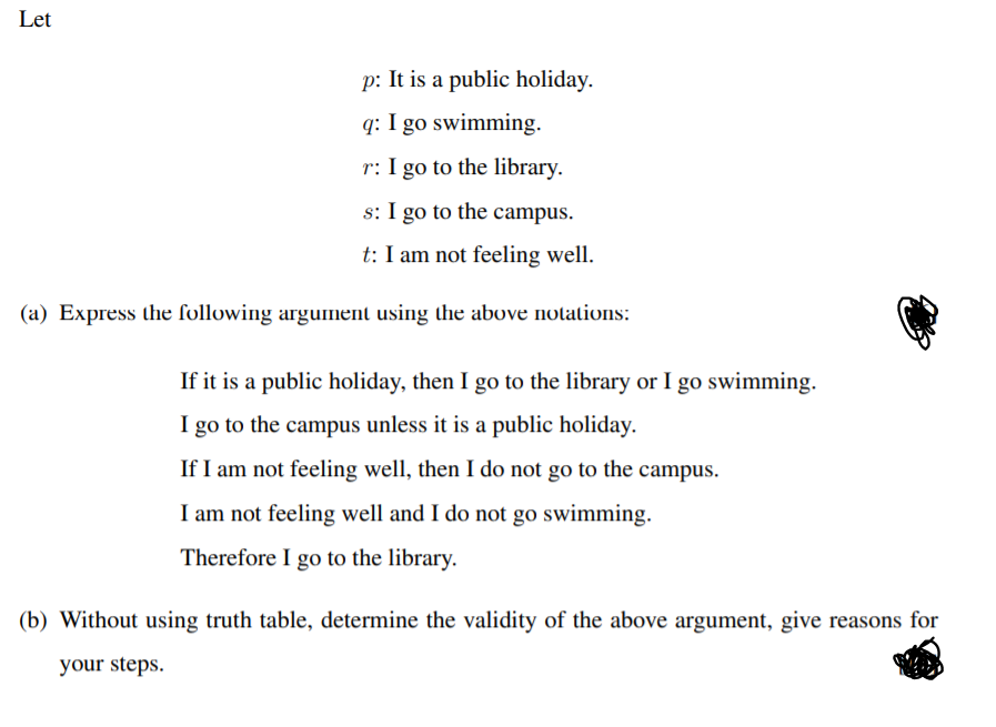 Let
p: It is a public holiday.
q: I go swimming.
r: I go to the library.
s: I go to the campus.
t: I am not feeling well.
(a) Express the following argument using the above nolations:
If it is a public holiday, then I go to the library or I go swimming.
I go to the campus unless it is a public holiday.
If I am not feeling well, then I do not go to the campus.
I am not feeling well and I do not go swimming.
Therefore I go to the library.
(b) Without using truth table, determine the validity of the above argument, give reasons for
your steps.
