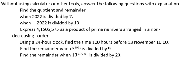 Without using calculator or other tools, answer the following questions with explanation.
Find the quotient and remainder
when 2022 is divided by 7.
when -2022 is divided by 13.
Express 4,1505,575 as a product of prime numbers arranged in a non-
decreasing order.
Using a 24-hour clock, find the time 100 hours before 13 November 10:00.
Find the remainder when 52021 is divided by 9
Find the remainder when 132026 is divided by 23.
