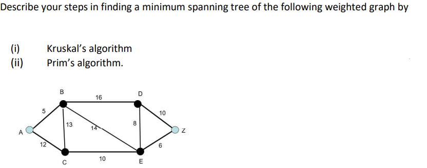 Describe your steps in finding a minimum spanning tree of the following weighted graph by
(i)
(ii)
Kruskal's algorithm
Prim's algorithm.
в
D
16
10
13
8
14
A
12
10
E
B.
