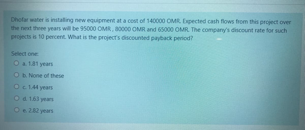 ### Project Discounted Payback Period Calculation

**Scenario:**

Dhofar Water is installing new equipment at a cost of 140,000 OMR. The expected cash flows from this project over the next three years are projected to be:
- Year 1: 95,000 OMR
- Year 2: 80,000 OMR
- Year 3: 65,000 OMR

The company's discount rate for such projects is 10 percent.

**Question:**
What is the project's discounted payback period?

**Options:**
- a. 1.81 years
- b. None of these
- c. 1.44 years
- d. 1.63 years
- e. 2.82 years

### Explanation:

To solve this, you would need to calculate the discounted cash flows for each year and determine the period in which the total of these discounted cash flows equals the initial investment.

1. **Year 1 Discounted Cash Flow:**
   \[
   \frac{95,000}{(1 + 0.10)^1} = 86,364 OMR
   \]

2. **Year 2 Discounted Cash Flow:**
   \[
   \frac{80,000}{(1 + 0.10)^2} = 66,116 OMR
   \]

3. **Year 3 Discounted Cash Flow:**
   \[
   \frac{65,000}{(1 + 0.10)^3} = 48,822 OMR
   \]

Add these discounted cash flows until the cumulative discounted cash flow equals the initial investment of 140,000 OMR. The point where the initial investment is recovered is the discounted payback period. (For detailed calculation, financial formulas, and steps, please refer to advanced financial accounting materials.)

### Conclusion:

After calculating the discounted cash flows, select the appropriate option that matches the period required to recover the initial investment.

Is your answer:
- a. 1.81 years
- b. None of these
- c. 1.44 years
- d. 1.63 years
- e. 2.82 years