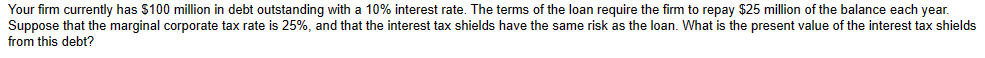 Your firm currently has $100 million in debt outstanding with a 10% interest rate. The terms of the loan require the firm to repay $25 million of the balance each year.
Suppose that the marginal corporate tax rate is 25%, and that the interest tax shields have the same risk as the loan. What is the present value of the interest tax shields
from this debt?