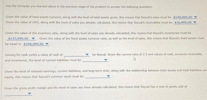 Use the formulas you learned about in the previous stage of the problem to answer the following questions.
Given the value of total assets turnover, along with the level of total assets given, this means that Royval's sales must be $540,000.00
Given the value of DSO, along with the level of sales you already calculated, this means that Royval's receivables must be $36,000.00
Given the value of the inventory ratio, along with the level of sales you already calculated, this means that Royval's inventores must be
$135,000.00. Given the value of the fixed assets turnover ratio, as well as the level of sales, this means that Royval's fixed assets must
be equal to $108,000.00
Solving for cash yields a value of cash of
and inventories, the level of current liabilities must be
for Royval. Given the current ratio of 2.5 and values of cash, accounts receivable,
Given the level of retained earnings, current liabilities, and long-term debt, along with the relationship between total assets and total liabilities and
equity, this means that Royval's common stock must be
Given the gross profit margin and the level of sales you have already calculated, this means that Royval has a cost of goods sold of