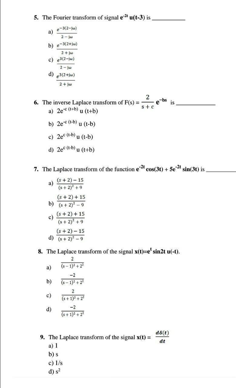 5. The Fourier transform of signal e-²¹ u(t-3) is
e-3(2-jw)
a)
2-jw
b) e-3(2+jw)
2 + jw
c) e3(2-jw)
2-jw
d) e3(2+jw)
2 + jw
2
6. The inverse Laplace transform of F(s) =
-bs is
s+c
a) 2e-c (t+b)
u (t+b)
b) 2e-c (t-b)
u (t-b)
c) 2ec (t-b) u (t-b)
d) 2ec (t-b) u (t+b)
-2t
7. The Laplace transform of the function e cos(3t) +
Se-2t
(s+2) - 15
a)
(s + 2)² +9
(s + 2) + 15
b) (s+ 2)²-9
(s + 2) + 15
(s + 2)² +9
(s+2) - 15
d) (s+ 2)²-9
8. The Laplace transform of the signal x(t)=e¹ sin2t u(-t).
2
a)
(s-1)2 +22
b)
-2
(S-1)² +2²
2
c)
(s + 1)² + 2²
-2
d)
(s+ 1)² +2²
d8(t)
9. The Laplace transform of the signal x(t) =
dt
a) 1
b) s
c) 1/s
d) s²
e
sin(3t) is