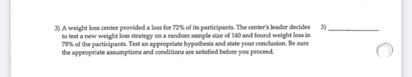 3) A weight loss center provided a loss for 72% of its participants. The center's leader decides 3).
to test a new weight loss strategy on a random sample size of 140 and found weight loss in
78% of the participants. Test an appropriate hypothesis and state your conclusion. Be sure
the appropriate assumptions and conditions are satisfied before you proceed.
