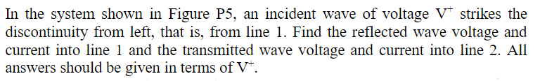 In the system shown in Figure P5, an incident wave of voltage V* strikes the
discontinuity from left, that is, from line 1. Find the reflected wave voltage and
current into line 1 and the transmitted wave voltage and current into line 2. All
answers should be given in terms of V*.