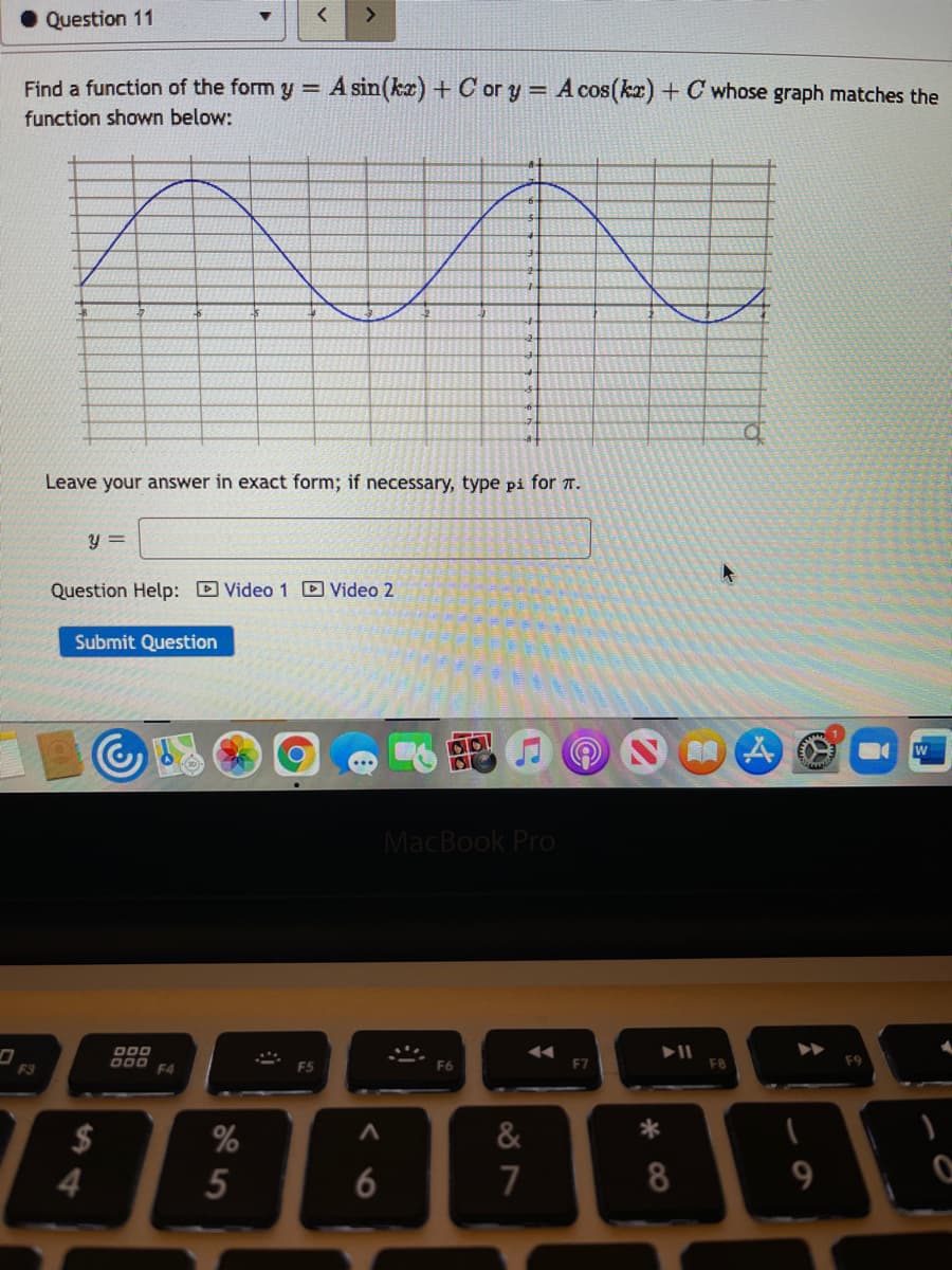 Question 11
<>
Find a function of the form y = A sin(ka) + C ory = A cos(kx) + C whose graph matches the
function shown below:
Leave your answer in exact form; if necessary, type pi for T.
y =
Question Help: D Video 1 D Video 2
Submit Question
MacBook Pro
DDO
F7
F8
F3
F4
$
&
*
4
7
8
9.
* CO
96
5
