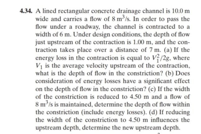 4.34. A lined rectangular concrete drainage channel is 10.0 m
wide and carries a flow of 8 m³/s. In order to pass the
flow under a roadway, the channel is contracted to a
width of 6 m. Under design conditions, the depth of flow
just upstream of the contraction is 1.00 m, and the con-
traction takes place over a distance of 7 m. (a) If the
energy loss in the contraction is equal to V?/2g, where
Vị is the average velocity upstream of the contraction,
what is the depth of flow in the constriction? (b) Does
consideration of energy losses have a significant effect
on the depth of flow in the constriction? (c) If the width
of the constriction is reduced to 4.50 m and a flow of
8 m /s is maintained, determine the depth of flow within
the constriction (include energy losses). (d) If reducing
the width of the constriction to 4.50 m influences the
upstream depth, determine the new upstream depth.
