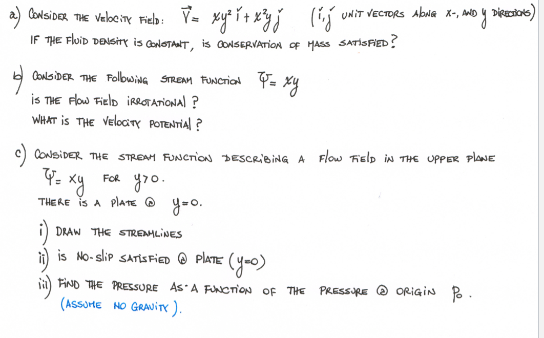 a) Contsioer THE velbeine Fieb: V- xy i+ xyj (ij
UNIT VECTORS AbNG X-, AND Y DIRECTTONS)
IF THE FIUID DENSITY is CONOTANT, is CONSERVATION OF MASS SATİSFİED!
CONSIDER THE FolbwiNG STREAM FUNCTION
is THE Flow FielD IRROTATIONAL ?
WHAT is THE VelocitY POTENTIAl ?
C) CONSIDER THE STREAM FUNCTION DESCRIBING A Flow Field iN THE UPPER plaNE
xy
yoo.
FOR
THERE is A plATE @ y=0.
)
i) is No-slip SATİS FIED @ PIATE (y=o)
DRAW THE STREAMLINES
FIND THE PRESSURE AS A FUNCTION OF THE
PRESSURE O ORIGIN Po.
(ASSOME NO GRAVitr).
