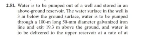 2.51. Water is to be pumped out of a well and stored in an
above-ground reservoir. The water surface in the well is
3 m below the ground surface, water is to be pumped
through a 100-m long 50-mm diameter galvanized iron
line and exit 19.3 m above the ground, and water is
to be delivered to the upper reservoir at a rate of at
