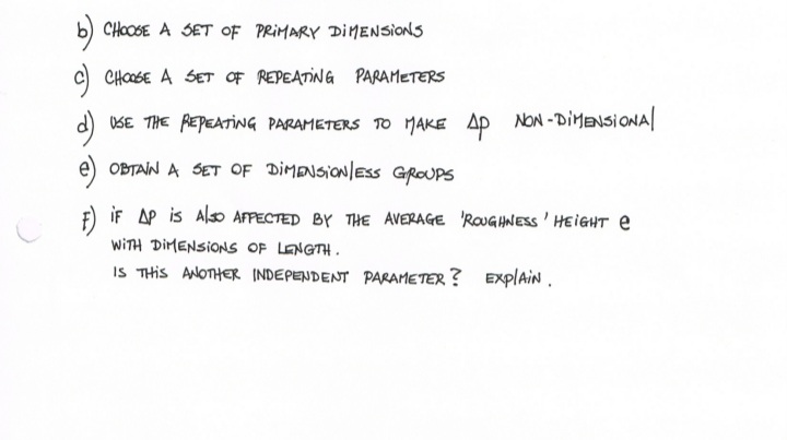 b) CHOOSE A SET OF PRIMARY DIMENSIONS
c) CHOSE A SET OF REPEATING PARAMETERS
d) SE THE REPEATING PARAMETERS TO MAKE Ap
NON-DIMENSIONA
|
e) OBTAIN A SET OF DIMENSIO/ESS GROUPS
iF AP is Also AFPECTED BY THE AVERAGE 'ROUGHNESS' HEIGHT e
WITH DIMENSIONS OF LENGTH.
IS THIS ANOTHER INDEPENDENT PARAMETER ? EXplAiN.
