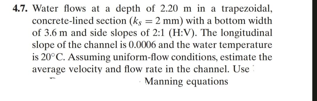 4.7. Water flows at a depth of 2.20 m in a trapezoidal,
concrete-lined section (ks
of 3.6 m and side slopes of 2:1 (H:V). The longitudinal
slope of the channel is 0.0006 and the water temperature
is 20°C. Assuming uniform-flow conditions, estimate the
average velocity and flow rate in the channel. Use :
2 mm) with a bottom width
Manning equations
