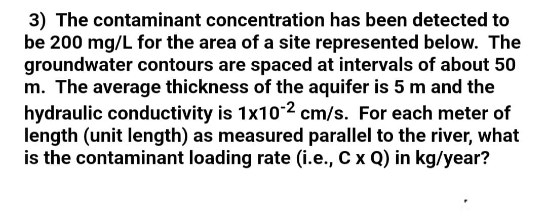 3) The contaminant concentration has been detected to
be 200 mg/L for the area of a site represented below. The
groundwater contours are spaced at intervals of about 50
m. The average thickness of the aquifer is 5 m and the
hydraulic conductivity is 1x10-2 cm/s. For each meter of
length (unit length) as measured parallel to the river, what
is the contaminant loading rate (i.e., Cx Q) in kg/year?
