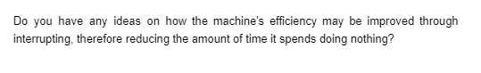 Do you have any ideas on how the machine's efficiency may be improved through
interrupting, therefore reducing the amount of time it spends doing nothing?
