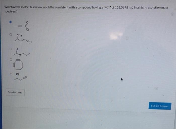 Which of the molecules below would be consistent with a compound having a (M)** of 102.0678 m/z in a high-resolution mass
spectrum?
NH₂
Save for Later
CI
NH₂
Submit Answer