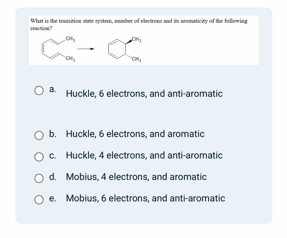 What is the transition state system, number of electrons and its aromaticity of the following
reaction?
CH3
C-
CH 3
O a.
CH3
∞
CH 3
Huckle, 6 electrons, and anti-aromatic
O b.
Huckle, 6 electrons, and aromatic
O c.
Huckle, 4 electrons, and anti-aromatic
d.
Mobius, 4 electrons, and aromatic
O e. Mobius, 6 electrons, and anti-aromatic