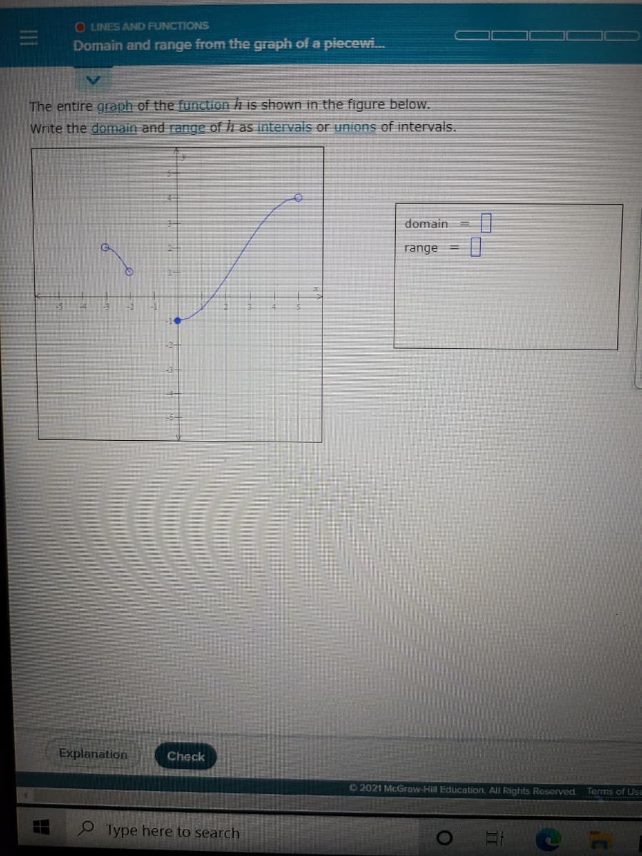 O LINES AND FUNCTIONS
Domain and range from the graph of a piecewi.
The entire graph of the function h is showwn in the figure below.
Write the domain and range of h as intervals or unions of intervals.
domain
range
Explanation
Check
©2021 McGraw-Hill Education, All Rights Reserved.
Terms of Use
Type here to search
