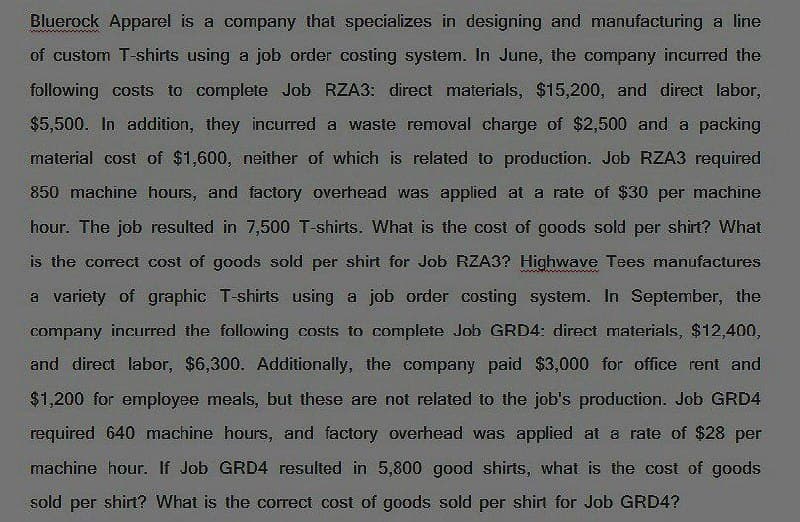 Bluerock Apparel is a company that specializes in designing and manufacturing a line
of custom T-shirts using a job order costing system. In June, the company incurred the
following costs to complete Job RZA3: direct materials, $15,200, and direct labor,
$5,500. In addition, they incurred a waste removal charge of $2,500 and a packing
material cost of $1,600, neither of which is related to production. Job RZA3 required
850 machine hours, and factory overhead was applied at a rate of $30 per machine
hour. The job resulted in 7,500 T-shirts. What is the cost of goods sold per shirt? What
is the correct cost of goods sold per shirt for Job RZA3? Highwave Tees manufactures
a variety of graphic T-shirts using a job order costing system. In September, the
company incurred the following costs to complete Job GRD4: direct materials, $12,400,
and direct labor, $6,300. Additionally, the company paid $3,000 for office rent and
$1,200 for employee meals, but these are not related to the job's production. Job GRD4
required 640 machine hours, and factory overhead was applied at a rate of $28 per
machine hour. If Job GRD4 resulted in 5,800 good shirts, what is the cost of goods
sold per shirt? What is the correct cost of goods sold per shirt for Job GRD4?