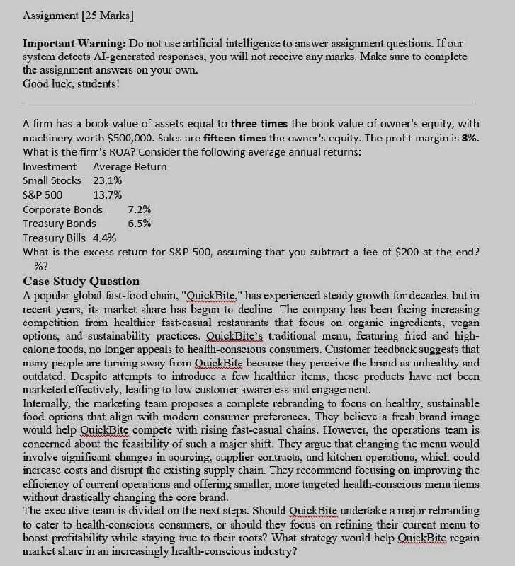 Assignment [25 Marks]
Important Warning: Do not use artificial intelligence to answer assignment questions. If our
system detects Al-generated responses, you will not receive any marks. Make sure to complete
the assignment answers on your own.
Good luck, students!
A firm has a book value of assets equal to three times the book value of owner's equity, with
machinery worth $500,000. Sales are fifteen times the owner's equity. The profit margin is 3%.
What is the firm's ROA? Consider the following average annual returns:
Investment
Average Return
Small Stocks 23.1%
S&P 500
13.7%
Corporate Bonds
7.2%
Treasury Bonds
6.5%
Treasury Bills 4.4%
What is the excess return for S&P 500, assuming that you subtract a fee of $200 at the end?
%?
Case Study Question
A popular global fast-food chain, "QuickBite." has experienced steady growth for decades, but in
recent years, its market share has begun to decline. The company has been facing increasing
competition from healthier fast-casual restaurants that focus on organic ingredients, vegan
options, and sustainability practices. QuickBite's traditional menu, featuring fried and high-
calorie foods, no longer appeals to health-conscious consumers. Customer feedback suggests that
many people are turning away from QuickBite because they perceive the brand as unhealthy and
outdated. Despite attempts to introduce a few healthier items, these products have not been
marketed effectively, leading to low customer awareness and engagement.
Internally, the marketing team proposes a complete rebranding to focus on healthy, sustainable
food options that align with modern consumer preferences. They believe a fresh brand image
would help QuickBite compete with rising fast-casual chains. However, the operations team is
concerned about the feasibility of such a major shift. They argue that changing the menu would
involve significant changes in sourcing, supplier contracts, and kitchen operations, which could
increase costs and disrupt the existing supply chain. They recommend focusing on improving the
efficiency of current operations and offering smaller, more targeted health-conscious menu items
without drastically changing the core brand.
The executive team is divided on the next steps. Should QuickBite undertake a major rebranding
to cater to health-conscious consumers, or should they focus on refining their current menu to
boost profitability while staying true to their roots? What strategy would help QuickBite regain
market share in an increasingly health-conscious industry?