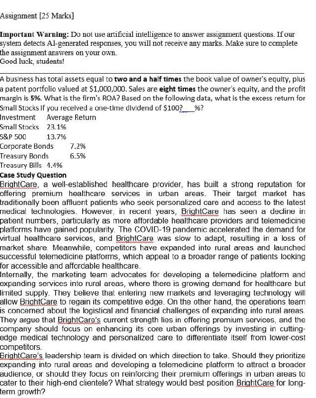 Assignment [25 Marks]
Important Warning: Do not use artificial intelligence to answer assignment questions. If our
system detects Al-generated responses, you will not receive any marks. Make sure to complete
the assignment answers on your own.
Good luck, students!
A business has total assets equal to two and a half times the book value of owner's equity, plus
a patent portfolio valued at $1,000,000. Sales are eight times the owner's equity, and the profit
margin is 5%. What is the firm's ROA? Based on the following data, what is the excess return for
Small Stocks if you received a one-time dividend of $100?%?
Investment Average Return
Small Stocks 23.1%
S&P 500
13.7%
Corporate Bonds
7.2%
Treasury Bonds
6.5%
Treasury Bills 4.4%
Case Study Question
BrightCare, a well-established healthcare provider, has built a strong reputation for
offering premium healthcare services in urban areas. Their target market has
traditionally been affluent patients who seek personalized care and access to the latest
medical technologies. However, in recent years, BrightCare has seen a decline in
patient numbers, particularly as more affordable healthcare providers and telemedicine
platforms have gained popularity. The COVID-19 pandemic accelerated the demand for
virtual healthcare services, and BrightCare was slow to adapt, resulting in a loss of
market share. Meanwhile, competitors have expanded into rural areas and launched
successful telemedicine platforms, which appeal to a broader range of patients looking
for accessible and affordable healthcare.
Internally, the marketing team advocates for developing a telemedicine platform and
expanding services into rural areas, where there is growing demand for healthcare but
limited supply. They believe that entering new markets and leveraging technology will
allow BrightCare to regain its competitive edge. On the other hand, the operations team
is concerned about the logistical and financial challenges of expanding into rural areas.
They argue that BrightCare's current strength lies in offering premium services, and the
company should focus on enhancing its core urban offerings by investing in cutting-
edge medical technology and personalized care to differentiate itself from lower-cost
competitors.
BrightCare's leadership team is divided on which direction to take. Should they prioritize
expanding into rural areas and developing a telemedicine platform to attract a broader
audience, or should they focus on reinforcing their premium offerings in urban areas to
cater to their high-end clientele? What strategy would best position BrightCare for long-
term growth?