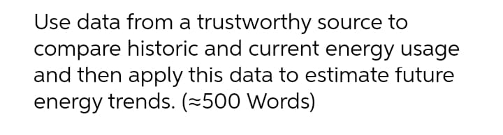 Use data from a trustworthy source to
compare historic and current energy usage
and then apply this data to estimate future
energy trends. (~500 Words)
