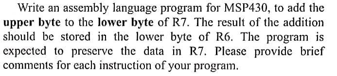 Write an assembly language program for MSP430, to add the
upper byte to the lower byte of R7. The result of the addition
should be stored in the lower byte of R6. The program is
expected to preserve the data in R7. Please provide brief
comments for each instruction of your program.
